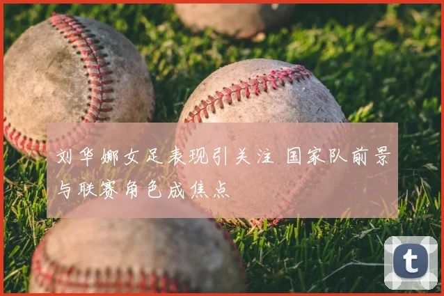 刘华娜女足表现引关注 国家队前景与联赛角色成焦点