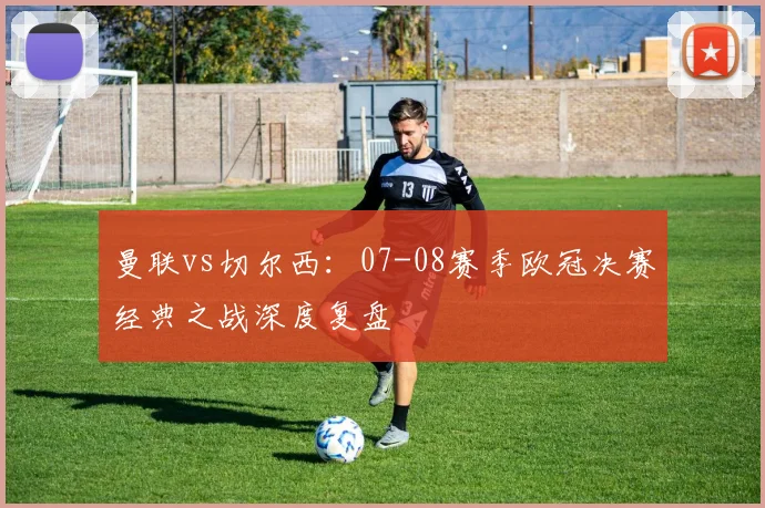 曼联vs切尔西：07-08赛季欧冠决赛经典之战深度复盘