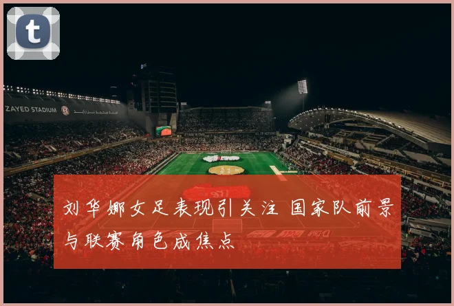 刘华娜女足表现引关注 国家队前景与联赛角色成焦点