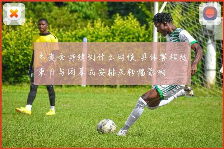 冬奥会持续到什么时候 具体赛程结束日与闭幕式安排及转播影响