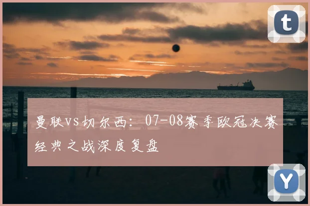 曼联vs切尔西：07-08赛季欧冠决赛经典之战深度复盘