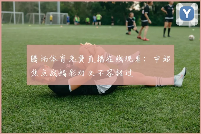 腾讯体育免费直播在线观看：中超焦点战精彩对决不容错过